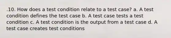 .10. How does a test condition relate to a test case? a. A test condition defines the test case b. A test case tests a test condition c. A test condition is the output from a test case d. A test case creates test conditions