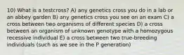 10) What is a testcross? A) any genetics cross you do in a lab or an abbey garden B) any genetics cross you see on an exam C) a cross between two organisms of different species D) a cross between an organism of unknown genotype with a homozygous recessive individual E) a cross between two true-breeding individuals (such as we see in the P generation)