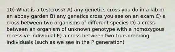 10) What is a testcross? A) any genetics cross you do in a lab or an abbey garden B) any genetics cross you see on an exam C) a cross between two organisms of different species D) a cross between an organism of unknown genotype with a homozygous recessive individual E) a cross between two true-breeding individuals (such as we see in the P generation)