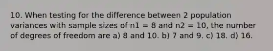 10. When testing for the difference between 2 population variances with sample sizes of n1 = 8 and n2 = 10, the number of degrees of freedom are a) 8 and 10. b) 7 and 9. c) 18. d) 16.