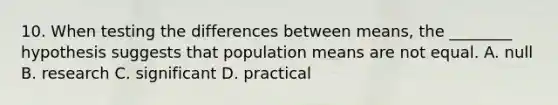 10. When testing the differences between means, the ________ hypothesis suggests that population means are not equal. A. null B. research C. significant D. practical