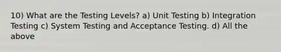 10) What are the Testing Levels? a) Unit Testing b) Integration Testing c) System Testing and Acceptance Testing. d) All the above