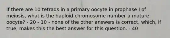 If there are 10 tetrads in a primary oocyte in prophase I of meiosis, what is the haploid chromosome number a mature oocyte? - 20 - 10 - none of the other answers is correct, which, if true, makes this the best answer for this question. - 40