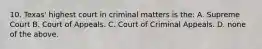 10. Texas' highest court in criminal matters is the: A. Supreme Court B. Court of Appeals. C. Court of Criminal Appeals. D. none of the above.