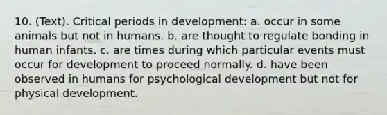 10. (Text). Critical periods in development: a. occur in some animals but not in humans. b. are thought to regulate bonding in human infants. c. are times during which particular events must occur for development to proceed normally. d. have been observed in humans for psychological development but not for physical development.