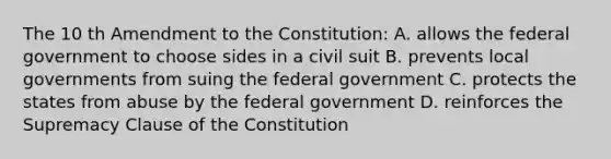 The 10 th Amendment to the Constitution: A. allows the federal government to choose sides in a civil suit B. prevents local governments from suing the federal government C. protects the states from abuse by the federal government D. reinforces the Supremacy Clause of the Constitution