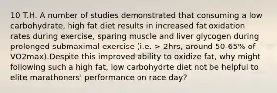 10 T.H. A number of studies demonstrated that consuming a low carbohydrate, high fat diet results in increased fat oxidation rates during exercise, sparing muscle and liver glycogen during prolonged submaximal exercise (i.e. > 2hrs, around 50-65% of VO2max).Despite this improved ability to oxidize fat, why might following such a high fat, low carbohydrte diet not be helpful to elite marathoners' performance on race day?