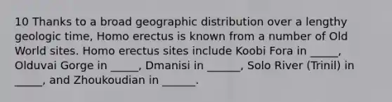 10 Thanks to a broad geographic distribution over a lengthy geologic time, Homo erectus is known from a number of Old World sites. Homo erectus sites include Koobi Fora in _____, Olduvai Gorge in _____, Dmanisi in ______, Solo River (Trinil) in _____, and Zhoukoudian in ______.