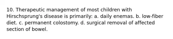 10. Therapeutic management of most children with Hirschsprung's disease is primarily: a. daily enemas. b. low-fiber diet. c. permanent colostomy. d. surgical removal of affected section of bowel.