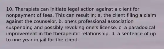 10. Therapists can initiate legal action against a client for nonpayment of fees. This can result in: a. the client filing a claim against the counselor. b. one's professional association suspending and possibly revoking one's license. c. a paradoxical improvement in the therapeutic relationship. d. a sentence of up to one year in jail for the client.