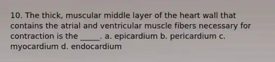 10. The thick, muscular middle layer of the heart wall that contains the atrial and ventricular muscle fibers necessary for contraction is the _____. a. epicardium b. pericardium c. myocardium d. endocardium