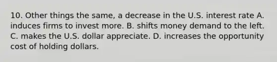 10. Other things the same, a decrease in the U.S. interest rate A. induces firms to invest more. B. shifts money demand to the left. C. makes the U.S. dollar appreciate. D. increases the opportunity cost of holding dollars.