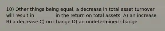 10) Other things being equal, a decrease in total asset turnover will result in ________ in the return on total assets. A) an increase B) a decrease C) no change D) an undetermined change