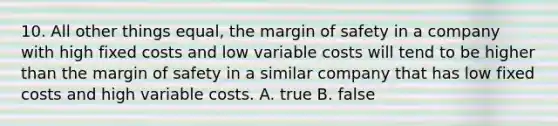 10. All other things equal, the margin of safety in a company with high fixed costs and low variable costs will tend to be higher than the margin of safety in a similar company that has low fixed costs and high variable costs. A. true B. false