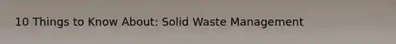 10 Things to Know About: Solid Waste Management