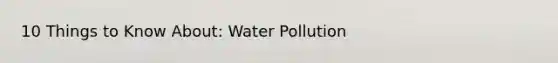 10 Things to Know About: Water Pollution