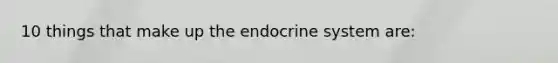 10 things that make up the endocrine system are: