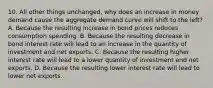 10. All other things unchanged, why does an increase in money demand cause the aggregate demand curve will shift to the left? A. Because the resulting increase in bond prices reduces consumption spending. B. Because the resulting decrease in bond interest rate will lead to an increase in the quantity of investment and net exports. C. Because the resulting higher interest rate will lead to a lower quantity of investment and net exports. D. Because the resulting lower interest rate will lead to lower net exports.