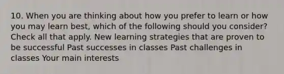 10. When you are thinking about how you prefer to learn or how you may learn best, which of the following should you consider? Check all that apply. New learning strategies that are proven to be successful Past successes in classes Past challenges in classes Your main interests