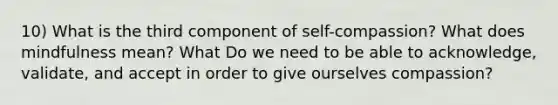 10) What is the third component of self-compassion? What does mindfulness mean? What Do we need to be able to acknowledge, validate, and accept in order to give ourselves compassion?