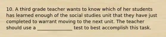 10. A third grade teacher wants to know which of her students has learned enough of the social studies unit that they have just completed to warrant moving to the next unit. The teacher should use a _______________ test to best accomplish this task.