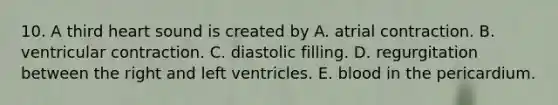 10. A third heart sound is created by A. atrial contraction. B. ventricular contraction. C. diastolic filling. D. regurgitation between the right and left ventricles. E. blood in the pericardium.