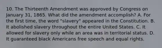 10. The Thirteenth Amendment was approved by Congress on January 31, 1865. What did the amendment accomplish? A. For the first time, the word "slavery" appeared in the Constitution. B. It abolished slavery throughout the entire United States. C. It allowed for slavery only while an area was in territorial status. D. It guaranteed black Americans free speech and equal rights.