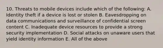 10. Threats to mobile devices include which of the following: A. Identity theft if a device is lost or stolen B. Eavesdropping on data communications and surveillance of confidential screen content C. Inadequate device resources to provide a strong security implementation D. Social attacks on unaware users that yield identity information E. All of the above