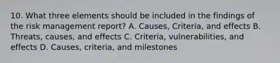 10. What three elements should be included in the findings of the risk management report? A. Causes, Criteria, and effects B. Threats, causes, and effects C. Criteria, vulnerabilities, and effects D. Causes, criteria, and milestones