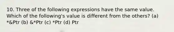 10. Three of the following expressions have the same value. Which of the following's value is different from the others? (a) *&Ptr (b) &*Ptr (c) *Ptr (d) Ptr