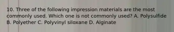 10. Three of the following impression materials are the most commonly used. Which one is not commonly used? A. Polysulfide B. Polyether C. Polyvinyl siloxane D. Alginate