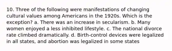 10. Three of the following were manifestations of changing cultural values among Americans in the 1920s. Which is the exception? a. There was an increase in secularism. b. Many women enjoyed a less inhibited lifestyle. c. The national divorce rate climbed dramatically. d. Birth-control devices were legalized in all states, and abortion was legalized in some states