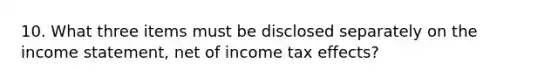 10. What three items must be disclosed separately on the income statement, net of income tax effects?