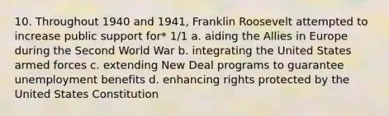 10. Throughout 1940 and 1941, Franklin Roosevelt attempted to increase public support for* 1/1 a. aiding the Allies in Europe during the Second World War b. integrating the United States armed forces c. extending New Deal programs to guarantee unemployment benefits d. enhancing rights protected by the United States Constitution