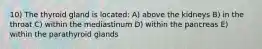 10) The thyroid gland is located: A) above the kidneys B) in the throat C) within the mediastinum D) within the pancreas E) within the parathyroid glands