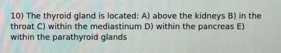 10) The thyroid gland is located: A) above the kidneys B) in the throat C) within the mediastinum D) within the pancreas E) within the parathyroid glands