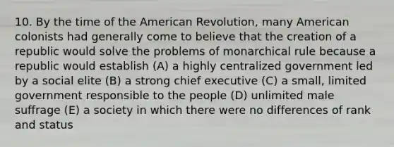 10. By the time of the American Revolution, many American colonists had generally come to believe that the creation of a republic would solve the problems of monarchical rule because a republic would establish (A) a highly centralized government led by a social elite (B) a strong chief executive (C) a small, limited government responsible to the people (D) unlimited male suffrage (E) a society in which there were no differences of rank and status