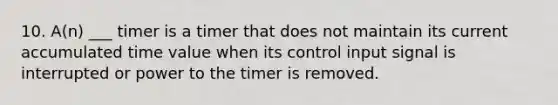 10. A(n) ___ timer is a timer that does not maintain its current accumulated time value when its control input signal is interrupted or power to the timer is removed.