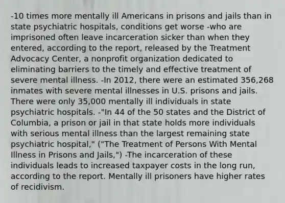 -10 times more mentally ill Americans in prisons and jails than in state psychiatric hospitals, conditions get worse -who are imprisoned often leave incarceration sicker than when they entered, according to the report, released by the Treatment Advocacy Center, a nonprofit organization dedicated to eliminating barriers to the timely and effective treatment of severe mental illness. -In 2012, there were an estimated 356,268 inmates with severe mental illnesses in U.S. prisons and jails. There were only 35,000 mentally ill individuals in state psychiatric hospitals. -"In 44 of the 50 states and the District of Columbia, a prison or jail in that state holds more individuals with serious mental illness than the largest remaining state psychiatric hospital," ("The Treatment of Persons With Mental Illness in Prisons and Jails,") -The incarceration of these individuals leads to increased taxpayer costs in the long run, according to the report. Mentally ill prisoners have higher rates of recidivism.