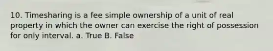 10. Timesharing is a fee simple ownership of a unit of real property in which the owner can exercise the right of possession for only interval. a. True B. False