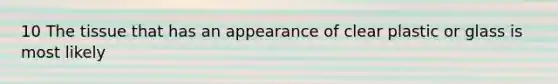 10 The tissue that has an appearance of clear plastic or glass is most likely