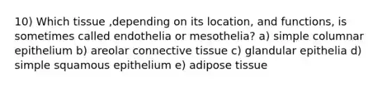 10) Which tissue ,depending on its location, and functions, is sometimes called endothelia or mesothelia? a) simple columnar epithelium b) areolar connective tissue c) glandular epithelia d) simple squamous epithelium e) adipose tissue