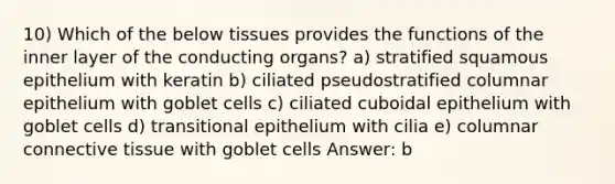 10) Which of the below tissues provides the functions of the inner layer of the conducting organs? a) stratified squamous epithelium with keratin b) ciliated pseudostratified columnar epithelium with goblet cells c) ciliated cuboidal epithelium with goblet cells d) transitional epithelium with cilia e) columnar connective tissue with goblet cells Answer: b