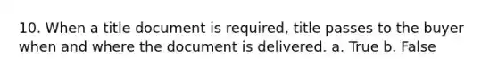 10. When a title document is required, title passes to the buyer when and where the document is delivered. a. True b. False