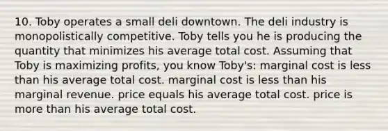 10. Toby operates a small deli downtown. The deli industry is monopolistically competitive. Toby tells you he is producing the quantity that minimizes his average total cost. Assuming that Toby is maximizing profits, you know Toby's: marginal cost is less than his average total cost. marginal cost is less than his marginal revenue. price equals his average total cost. price is more than his average total cost.