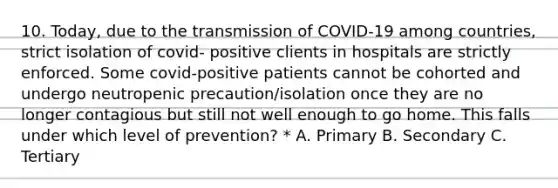 10. Today, due to the transmission of COVID-19 among countries, strict isolation of covid- positive clients in hospitals are strictly enforced. Some covid-positive patients cannot be cohorted and undergo neutropenic precaution/isolation once they are no longer contagious but still not well enough to go home. This falls under which level of prevention? * A. Primary B. Secondary C. Tertiary