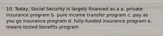 10. Today, Social Security is largely financed as a a. private insurance program b. pure income transfer program c. pay as you go insurance program d. fully-funded insurance program e. means-tested benefits program