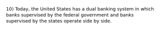 10) Today, the United States has a dual banking system in which banks supervised by the federal government and banks supervised by the states operate side by side.