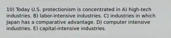 10) Today U.S. protectionism is concentrated in A) high-tech industries. B) labor-intensive industries. C) industries in which Japan has a comparative advantage. D) computer intensive industries. E) capital-intensive industries.