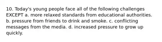 10. Today's young people face all of the following challenges EXCEPT a. more relaxed standards from educational authorities. b. pressure from friends to drink and smoke. c. conflicting messages from the media. d. increased pressure to grow up quickly.